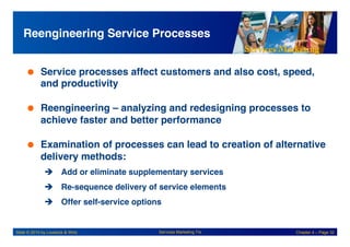 Services Marketing
Slide © 2010 by Lovelock & Wirtz Services Marketing 7/e Chapter 4 – Page 32
Reengineering Service Processes!
 Service processes affect customers and also cost, speed,
and productivity!
 Reengineering – analyzing and redesigning processes to
achieve faster and better performance!
 Examination of processes can lead to creation of alternative
delivery methods:!
! Add or eliminate supplementary services!
! Re-sequence delivery of service elements!
! Offer self-service options!
 