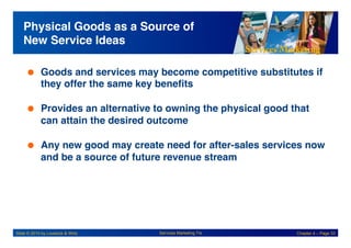 Services Marketing
Slide © 2010 by Lovelock & Wirtz Services Marketing 7/e Chapter 4 – Page 33
Physical Goods as a Source of
New Service Ideas!
 Goods and services may become competitive substitutes if
they offer the same key benefits!
 Provides an alternative to owning the physical good that
can attain the desired outcome!
 Any new good may create need for after-sales services now
and be a source of future revenue stream!
 