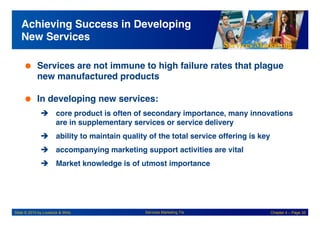 Services Marketing
Slide © 2010 by Lovelock & Wirtz Services Marketing 7/e Chapter 4 – Page 35
Achieving Success in Developing
New Services!
 Services are not immune to high failure rates that plague
new manufactured products!
 In developing new services:!
! core product is often of secondary importance, many innovations
are in supplementary services or service delivery!
! ability to maintain quality of the total service offering is key!
! accompanying marketing support activities are vital!
! Market knowledge is of utmost importance!
 