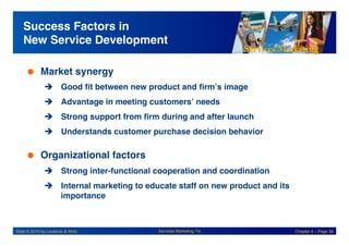 Services Marketing
Slide © 2010 by Lovelock & Wirtz Services Marketing 7/e Chapter 4 – Page 36
Success Factors in
New Service Development!
 Market synergy!
! Good fit between new product and firm’s image!
! Advantage in meeting customers’ needs!
! Strong support from firm during and after launch!
! Understands customer purchase decision behavior!
 Organizational factors!
! Strong inter-functional cooperation and coordination!
! Internal marketing to educate staff on new product and its
importance!
 