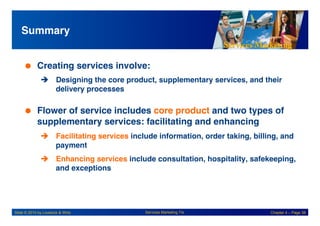 Services Marketing
Slide © 2010 by Lovelock & Wirtz Services Marketing 7/e Chapter 4 – Page 38
Summary!
 Creating services involve:!
! Designing the core product, supplementary services, and their
delivery processes!
 Flower of service includes core product and two types of
supplementary services: facilitating and enhancing!
! Facilitating services include information, order taking, billing, and
payment!
! Enhancing services include consultation, hospitality, safekeeping,
and exceptions!
 