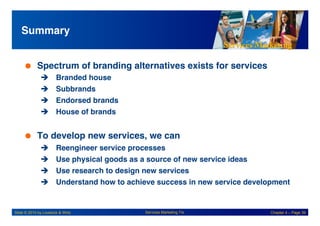 Services Marketing
Slide © 2010 by Lovelock & Wirtz Services Marketing 7/e Chapter 4 – Page 39
Summary!
 Spectrum of branding alternatives exists for services!
! Branded house!
! Subbrands!
! Endorsed brands!
! House of brands!
 To develop new services, we can !
! Reengineer service processes!
! Use physical goods as a source of new service ideas!
! Use research to design new services!
! Understand how to achieve success in new service development!
 