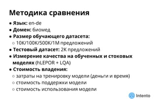 Методика сравнения
● Язык: en-de
● Домен: биомед
● Размер обучающего датасета:
○ 10К/100К/500К/1М предложений
● Тестовый датасет: 2K предложений
● Измерение качества на обученных и стоковых
моделях (hLEPOR + LQA)
● Стоимость владения:
○ затраты на тренировку модели (деньги и время)
○ стоимость поддержки модели
○ стоимость использования модели
 