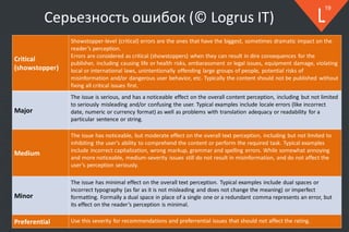 © 2018
19
Серьезность ошибок (© Logrus IT)
Critical
(showstopper)
Showstopper-level (critical) errors are the ones that have the biggest, sometimes dramatic impact on the
reader’s perception.
Errors are considered as critical (showstoppers) when they can result in dire consequences for the
publisher, including causing life or health risks, embarassment or legal issues, equipment damage, violating
local or international laws, unintentionally offending large groups of people, potential risks of
misinformation and/or dangerous user behavior, etc. Typically the content should not be published without
fixing all critical issues first.
Major
The issue is serious, and has a noticeable effect on the overall content perception, including but not limited
to seriously misleading and/or confusing the user. Typical examples include locale errors (like incorrect
date, numeric or currency format) as well as problems with translation adequacy or readability for a
particular sentence or string.
Medium
The issue has noticeable, but moderate effect on the overall text perception, including but not limited to
inhibiting the user's ability to comprehend the content or perform the required task. Typical examples
include incorrect capitalization, wrong markup, grammar and spelling errors. While somewhat annoying
and more noticeable, medium-severity issues still do not result in misinformation, and do not affect the
user’s perception seriously.
Minor
The issue has minimal effect on the overall text perception. Typical examples include dual spaces or
incorrect typography (as far as it is not misleading and does not change the meaning) or imperfect
formatting. Formally a dual space in place of a single one or a redundant comma represents an error, but
its effect on the reader’s perception is minimal.
Preferential Use this severity for recommendations and preferrential issues that should not affect the rating.
 