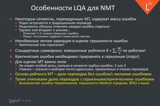 © 2018
20
Особенности LQA для NMT
❖ Некоторые сегменты, переведенные MT, содержат массу ошибок
▪ Редко встречается в традиционном переводе
▪ Рецензенты обязаны отмечать каждую ошибку отдельно
▪ Однако они впадают в уныние…
o Отмечают 1-2 «самых страшных» ошибок
o Пишут, что сегмент содержит также много прочих…
❖ Неизбежные легкие вариации в оценке серьезности ошибок
▪ Критическая или серьезная?
❖ Стандартные суммарные, взвешенные рейтинги R = не работают
❖ Критические ошибки необходимо приравнять к серьезным (major)
❖ Для оценки MT важно иное
▪ Не играет особой роли, сколько в сегменте грубых ошибок: 2 или 5
▪ Главное – сколько в выборке почти идеальных, приемлемых и плохих переводов
❖ Основа рейтинга MT – доля переводов без ошибок/с мелкими ошибками
❖ Также учитываем долю переводов с серьезными/критическими ошибками
▪ Большинство ошибок терминологии: серьезность Medium (средние, 80%) и выше
 