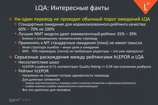 © 2018
24
LQA: Интересные факты
❖ Ни один перевод не проходит обычный порог ожиданий LQA
▪ Стандартные ожидания для нормализованного рейтинга качества:
60% – 70% из 100%
▪ Лучшие NMT модели дают эквивалентный рейтинг 35% – 39%
o Близок к плохонькому человеческому переводу
▪ Применять к MT стандартные ожидания [пока] не имеет смысла
o Иная структура ошибок – иные цели и ожидания
o 60% - 70% переводов, [почти] не требующих редактуры – это уже прекрасно!
❖ Серьезные расхождения между рейтингами hLEPOR и LQA
▪ Несоответствие шкал
o hLEPOR в районе 0.71 соответствует Quality Rating <= 0.39 при огромном разбросе
▪ Рейтинг hLEPOR
o Напрямую не отражает потерю адекватности перевода
o Для длинных сегментов
• Низкая чувствительность к порядку слов в сложных сегментах и пропускам (omissions)
• Слабое влияние ошибок терминологии и капитализации
o Все это критично для человека
 