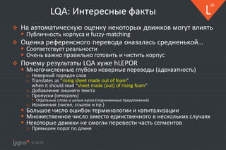 © 2018
25
LQA: Интересные факты
❖ На автоматическую оценку некоторых движков могут влиять
▪ Публичность корпуса и fuzzy-matching
❖ Оценка референсного перевода оказалась средненькой…
▪ Соответствует реальности
▪ Очень важно правильно готовить и чистить корпус
❖ Почему результаты LQA хуже hLEPOR
▪ Многочисленные глубоко неверные переводы (адекватность)
o Неверный порядок слов
o Translates as "rising sheet made out of foam"
when it should read "sheet made [out] of rising foam"
o Добавление лишнего текста
o Пропуски (omissions)
• Отдельные слова и целые куски (подчиненные предложения)
o Искажения (чисел, ссылок и пр.)
▪ Большое число ошибок терминологии и капитализации
▪ Множественное число вместо единственного в нескольких случаях
▪ Некоторые движки не смогли перевести часть сегментов
o Превышен порог по длине
 