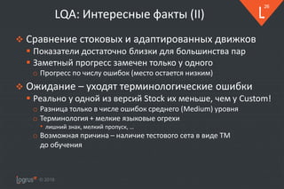 © 2018
26
LQA: Интересные факты (II)
❖ Сравнение стоковых и адаптированных движков
▪ Показатели достаточно близки для большинства пар
▪ Заметный прогресс замечен только у одного
o Прогресс по числу ошибок (место остается низким)
❖ Ожидание – уходят терминологические ошибки
▪ Реально у одной из версий Stock их меньше, чем у Custom!
o Разница только в числе ошибок среднего (Medium) уровня
o Терминология + мелкие языковые огрехи
• лишний знак, мелкий пропуск, …
o Возможная причина – наличие тестового сета в виде TM
до обучения
 