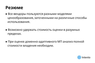 Резюме
● Все вендоры пользуются разными моделями
ценообразования, заточенными на различные способы
использования.
● Возможно удержать стоимость оценки в разумных
пределах.
● При оценке доменно-адаптивного МП анализ полной
стоимости владения необходим.
 
