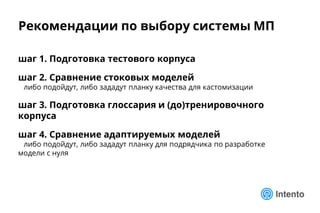 Рекомендации по выбору системы МП
шаг 1. Подготовка тестового корпуса
шаг 2. Сравнение стоковых моделей
либо подойдут, либо зададут планку качества для кастомизации
шаг 3. Подготовка глоссария и (до)тренировочного
корпуса
шаг 4. Сравнение адаптируемых моделей
либо подойдут, либо зададут планку для подрядчика по разработке
модели с нуля
 