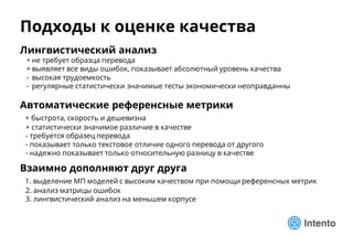 Подходы к оценке качества
Лингвистический анализ
+ не требует образца перевода
+ выявляет все виды ошибок, показывает абсолютный уровень качества
- высокая трудоемкость
- регулярные статистически значимые тесты экономически неоправданны
Автоматические референсные метрики
+ быстрота, скорость и дешевизна
+ статистически значимое различие в качестве
- требуется образец перевода
- показывает только текстовое отличие одного перевода от другого
- надежно показывает только относительную разницу в качестве
Взаимно дополняют друг друга
1. выделение МП моделей с высоким качеством при помощи референсных метрик
2. анализ матрицы ошибок
3. лингвистический анализ на меньшем корпусе
 