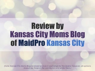 Review by Kansas City Moms
Blog of MaidPro Kansas City
(Note: Kansas City Moms Blog received services in exchange for this review; however, all opinions
shared are those of the contributor who wrote them.)
 