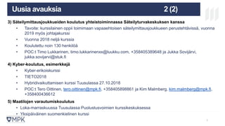 MIKÄ ON MPK? KOULUTUS
LAATUJÄRJESTELM
Ä
TULEVAISUU
S
Uusia avauksia 2 (2)
3) Säteilymittausjoukkueiden koulutus yhteistoiminnassa Säteilyturvakeskuksen kanssa
• Tavoite: kurssilainen oppii toimimaan vapaaehtoisen säteilymittausjoukkueen perustehtävissä, vuonna
2019 myös johtajakurssi
• Vuonna 2018 neljä kurssia
• Koulutettu noin 130 henkilöä
• POC:t Timo Lukkarinen, timo.lukkarinenxx@luukku.com, +358405389648 ja Jukka Sovijärvi,
jukka.sovijarvi@stuk.fi
4) Kyber-koulutus, esimerkkejä
• Kyber-erikoiskurssi
• TIETO2018
• Hybridivaikuttamisen kurssi Tuusulassa 27.10.2018
• POC:t Tero Oittinen, tero.oittinen@mpk.fi, +358405898861 ja Kim Malmberg, kim.malmberg@mpk.fi,
+358400436612
5) Maatilojen varautumiskoulutus
• Loka-marraskuussa Tuusulassa Puolustusvoimien kurssikeskuksessa
• Yksipäiväinen suomenkielinen kurssi
11
 