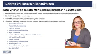 MIKÄ ON MPK? KOULUTUS
LAATUJÄRJESTELM
Ä
TULEVAISUU
S
Naisten koulutuksen kehittäminen
Satu Virtanen on palkattu MPK:n keskustoimistoon 1.3.2019 lukien
• Laatii selvityksen uuden lain voimaantuloon liittyen naisille suunnatuista kursseista (ml mahdolliset uudet avaukset)
• Päivittää NVL:n ja MNL:n koulutusohjelmat
• Toimii MPK:n naisten koulutuksen kehittämisryhmän sihteerinä
• Tuotteistaa nykyisiä ja uuden lain mukaisia kursseja sekä muuta koulutustarjontaa ESMPP:ssä
• Naisten liikuntakurssit
• Naisten tutustumistoiminta
• Kyberturvallisuus
• Itsepuolustus/katuturvallisuus
• Arjen turvallisuus
• Henkinen kriisinkestävyys/Toiminta kriisitilanteessa
• Intti tutuksi naisille kurssi
• Lapset kriisissä
• Maastotaidot/Luonnonmuona
• Kouluttajakoulutus
• Naisten kv-koulutus/-yhteistyö
• Jne. IDEOITA!!!
28
 
