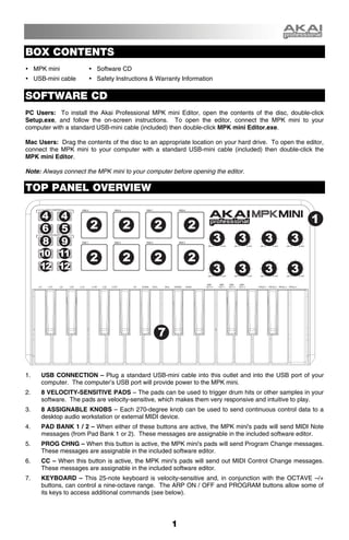 BOX CONTENTS
     MPK mini             Software CD
     USB-mini cable       Safety Instructions & Warranty Information


SOFTWARE CD
PC Users: To install the Akai Professional MPK mini Editor, open the contents of the disc, double-click
Setup.exe, and follow the on-screen instructions. To open the editor, connect the MPK mini to your
computer with a standard USB-mini cable (included) then double-click MPK mini Editor.exe.

Mac Users: Drag the contents of the disc to an appropriate location on your hard drive. To open the editor,
connect the MPK mini to your computer with a standard USB-mini cable (included) then double-click the
MPK mini Editor.

Note: Always connect the MPK mini to your computer before opening the editor.

TOP PANEL OVERVIEW

       4        4                                                                                     1
       6        5      2           2          2           2
       8        9                                                      3    3        3         3
      10 11
                       2           2          2           2
      12 12                                                            3    3        3         3




                                                7


1.     USB CONNECTION – Plug a standard USB-mini cable into this outlet and into the USB port of your
       computer. The computer’s USB port will provide power to the MPK mini.
2.     8 VELOCITY-SENSITIVE PADS – The pads can be used to trigger drum hits or other samples in your
       software. The pads are velocity-sensitive, which makes them very responsive and intuitive to play.
3.     8 ASSIGNABLE KNOBS – Each 270-degree knob can be used to send continuous control data to a
       desktop audio workstation or external MIDI device.
4.     PAD BANK 1 / 2 – When either of these buttons are active, the MPK mini's pads will send MIDI Note
       messages (from Pad Bank 1 or 2). These messages are assignable in the included software editor.
5.     PROG CHNG – When this button is active, the MPK mini's pads will send Program Change messages.
       These messages are assignable in the included software editor.
6.     CC – When this button is active, the MPK mini's pads will send out MIDI Control Change messages.
       These messages are assignable in the included software editor.
7.     KEYBOARD – This 25-note keyboard is velocity-sensitive and, in conjunction with the OCTAVE –/+
       buttons, can control a nine-octave range. The ARP ON / OFF and PROGRAM buttons allow some of
       its keys to access additional commands (see below).




                                                     1
 