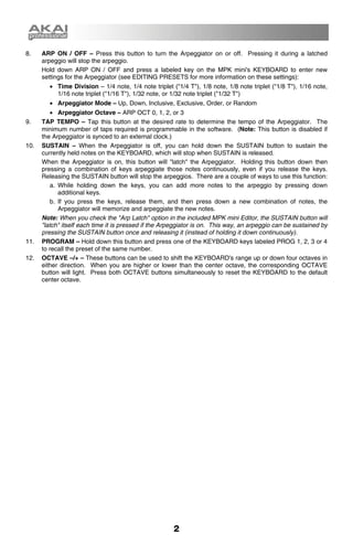 8.    ARP ON / OFF – Press this button to turn the Arpeggiator on or off. Pressing it during a latched
      arpeggio will stop the arpeggio.
      Hold down ARP ON / OFF and press a labeled key on the MPK mini's KEYBOARD to enter new
      settings for the Arpeggiator (see EDITING PRESETS for more information on these settings):
        • Time Division – 1/4 note, 1/4 note triplet ("1/4 T"), 1/8 note, 1/8 note triplet ("1/8 T"), 1/16 note,
          1/16 note triplet ("1/16 T"), 1/32 note, or 1/32 note triplet ("1/32 T")
        • Arpeggiator Mode – Up, Down, Inclusive, Exclusive, Order, or Random
          • Arpeggiator Octave – ARP OCT 0, 1, 2, or 3
9.    TAP TEMPO – Tap this button at the desired rate to determine the tempo of the Arpeggiator. The
      minimum number of taps required is programmable in the software. (Note: This button is disabled if
      the Arpeggiator is synced to an external clock.)
10.   SUSTAIN – When the Arpeggiator is off, you can hold down the SUSTAIN button to sustain the
      currently held notes on the KEYBOARD, which will stop when SUSTAIN is released.
      When the Arpeggiator is on, this button will "latch" the Arpeggiator. Holding this button down then
      pressing a combination of keys arpeggiate those notes continuously, even if you release the keys.
      Releasing the SUSTAIN button will stop the arpeggios. There are a couple of ways to use this function:
          a. While holding down the keys, you can add more notes to the arpeggio by pressing down
             additional keys.
          b. If you press the keys, release them, and then press down a new combination of notes, the
             Arpeggiator will memorize and arpeggiate the new notes.
      Note: When you check the "Arp Latch" option in the included MPK mini Editor, the SUSTAIN button will
      "latch" itself each time it is pressed if the Arpeggiator is on. This way, an arpeggio can be sustained by
      pressing the SUSTAIN button once and releasing it (instead of holding it down continuously).
11.   PROGRAM – Hold down this button and press one of the KEYBOARD keys labeled PROG 1, 2, 3 or 4
      to recall the preset of the same number.
12.   OCTAVE –/+ – These buttons can be used to shift the KEYBOARD's range up or down four octaves in
      either direction. When you are higher or lower than the center octave, the corresponding OCTAVE
      button will light. Press both OCTAVE buttons simultaneously to reset the KEYBOARD to the default
      center octave.




                                                      2
 
