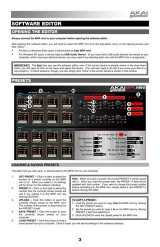 SOFTWARE EDITOR
OPENING THE EDITOR
Always connect the MPK mini to your computer before opening the software editor.

After opening the software editor, you will need to select the MPK mini from the drop-down menu on the opening screen and
click "Done."
         For Mac or Windows Vista users, it will be listed as Akai MPK mini.
         For Windows XP users, it will be listed as USB Audio Device. (If you have other USB audio devices connected to your
         computer, which may have identical names, you may need to try selecting each one until the MPK mini is recognized.)


     IMPORTANT!: The first time you use the software editor, even if the correct device is already shown in the drop-down
     menu, you still need to click on the menu and select the device. (You will also need to do this if you move your files to a
     new location.) In future sessions, though, you can simply click "Done" if the correct device is shown in this window.



PRESETS




LOADING & SAVING PRESETS
The editor lets you edit, save, or load presets for the MPK mini on your computer.

1.       GET PRESET – Click a button to select the
         number of a preset currently on the MPK         Note: When you save a preset, the current PRESET # will be saved
         mini (1-4). When you select it, its settings    with it. When you load that preset later, the PRESET # field will be
         will be shown on the software interface.        updated with that number. If you want to change the preset number
2.       PRESET # – Click on this field to select the    before uploading it to the MPK mini, simply select a new PRESET #
         number that the currently shown preset will     before clicking UPLOAD.
         use if you upload it to the MPK mini (by
         clicking UPLOAD).
3.       UPLOAD – Click this button to send the          TO COPY A PRESET:
         currently shown preset to the MPK mini.         1. Load the preset you want to copy from the MPK mini by clicking
         The number of this preset is determined by          the GET PRESET button.
         the PRESET # field.                             2. Set the preset you want to copy it to on the MPK mini by clicking
4.       SAVE PRESET – Click this button to save             PRESET # field and selecting it.
         the currently shown preset to your              3. Click UPLOAD to send the copied preset to the MPK mini.
         computer.
5.       LOAD PRESET – Click this button to load a
         saved preset from your computer. Once it loads, you will see its settings in the software interface.




                                                                 3
 