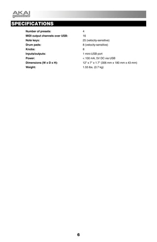 SPECIFICATIONS
    Number of presets:                   4
    MIDI output channels over USB:       16
    Note keys:                           25 (velocity-sensitive)
    Drum pads:                           8 (velocity-sensitive)
    Knobs:                               8
    Inputs/outputs:                      1 mini-USB port
    Power:                               < 100 mA, 5V DC via USB
    Dimensions (W x D x H):              12" x 7" x 1.7" (306 mm x 180 mm x 43 mm)
    Weight:                              1.55 lbs. (0.7 kg)




                                     6
 