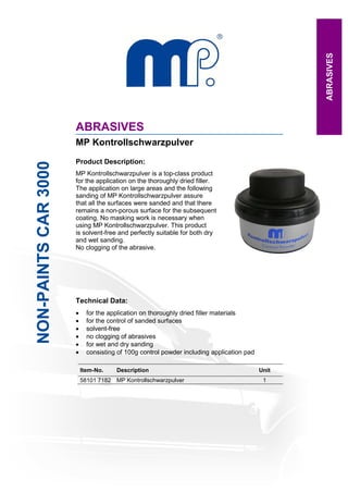 ABRASIVES
                      ABRASIVES
                      MP Kontrollschwarzpulver
                      Product Description:
NON-PAINTS CAR 3000




                      MP Kontrollschwarzpulver is a top-class product
                      for the application on the thoroughly dried filler.
                      The application on large areas and the following
                      sanding of MP Kontrollschwarzpulver assure
                      that all the surfaces were sanded and that there
                      remains a non-porous surface for the subsequent
                      coating. No masking work is necessary when
                      using MP Kontrollschwarzpulver. This product
                      is solvent-free and perfectly suitable for both dry
                      and wet sanding.
                      No clogging of the abrasive.




                      Technical Data:
                      •     for the application on thoroughly dried filler materials
                      •     for the control of sanded surfaces
                      •     solvent-free
                      •     no clogging of abrasives
                      •     for wet and dry sanding
                      •     consisting of 100g control powder including application pad

                          Item-No.    Description                                         Unit
                          58101 7182 MP Kontrollschwarzpulver                              1




                                Email: mp@master-products.com • www.master-products.com
 