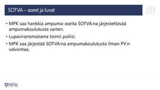 SOTVA – aseet ja luvat
• MPK saa hankkia ampuma-aseita SOTVA:na järjestettävää
ampumakoulutusta varten.
• Lupaviranomaisena toimii poliisi.
• MPK saa järjestää SOTVA:na ampumakoulutusta ilman PV:n
valvontaa.
 