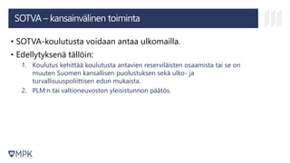 SOTVA – kansainvälinen toiminta
• SOTVA-koulutusta voidaan antaa ulkomailla.
• Edellytyksenä tällöin:
1. Koulutus kehittää koulutusta antavien reserviläisten osaamista tai se on
muuten Suomen kansallisen puolustuksen sekä ulko- ja
turvallisuuspoliittisen edun mukaista.
2. PLM:n tai valtioneuvoston yleisistunnon päätös.
 