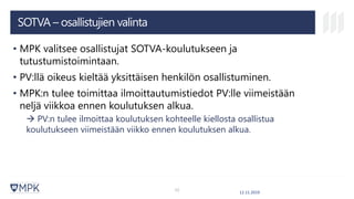 SOTVA – osallistujien valinta
• MPK valitsee osallistujat SOTVA-koulutukseen ja
tutustumistoimintaan.
• PV:llä oikeus kieltää yksittäisen henkilön osallistuminen.
• MPK:n tulee toimittaa ilmoittautumistiedot PV:lle viimeistään
neljä viikkoa ennen koulutuksen alkua.
→ PV:n tulee ilmoittaa koulutuksen kohteelle kiellosta osallistua
koulutukseen viimeistään viikko ennen koulutuksen alkua.
12.11.2019
12
 