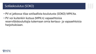 Sotilaskoulutus (SOKO)
• PV ei jatkossa tilaa sotilaallista koulutusta (SOKO) MPK:lta.
• PV voi kuitenkin kutsua (MPK:n) vapaaehtoisia
reserviläiskouluttajia tukemaan omia kertaus- ja vapaaehtoisia
harjoituksiaan.
 