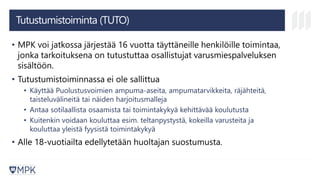 Tutustumistoiminta (TUTO)
• MPK voi jatkossa järjestää 16 vuotta täyttäneille henkilöille toimintaa,
jonka tarkoituksena on tutustuttaa osallistujat varusmiespalveluksen
sisältöön.
• Tutustumistoiminnassa ei ole sallittua
• Käyttää Puolustusvoimien ampuma-aseita, ampumatarvikkeita, räjähteitä,
taisteluvälineitä tai näiden harjoitusmalleja
• Antaa sotilaallista osaamista tai toimintakykyä kehittävää koulutusta
• Kuitenkin voidaan kouluttaa esim. teltanpystystä, kokeilla varusteita ja
kouluttaa yleistä fyysistä toimintakykyä
• Alle 18-vuotiailta edellytetään huoltajan suostumusta.
 