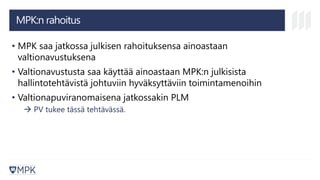 MPK:n rahoitus
• MPK saa jatkossa julkisen rahoituksensa ainoastaan
valtionavustuksena
• Valtionavustusta saa käyttää ainoastaan MPK:n julkisista
hallintotehtävistä johtuviin hyväksyttäviin toimintamenoihin
• Valtionapuviranomaisena jatkossakin PLM
→ PV tukee tässä tehtävässä.
 
