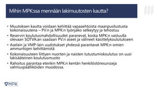 Mihin MPK:ssa mennään lakimuutosten kautta?
• Muutoksen kautta voidaan kehittää vapaaehtoista maanpuolustusta
kokonaisuutena – PV:n ja MPK:n työnjako selkeytyy ja tehostuu
• Reservin koulutusmahdollisuudet paranevat, koska MPK:n vastuulla
olevaan SOTVA:an saadaan PV:n aseet ja välineet käsittelykoulutukseen
• Aselain ja VMP-lain uudistukset yhdessä parantavat MPK:n omien
ammuntojen kehittämistä
• Kokonaisuuteen liittyen nuorten ja naisten tutustumiskoulutus on uusi
lakisääteinen koulutusmuoto
• Rahoitus parantaa etenkin MPK:n kentän henkilöstöresursseja
valmiuspäälliköiden muodossa.
 