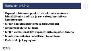 Tilaisuuden ohjelma
• Vapaaehtoista maanpuolustuskoulutusta koskevan
lainsäädännön uudistus ja sen vaikutukset MPK:n
koulutukseen
• MPK:n koulutusjärjestelmä ja koulutuskorit
• Ampumakoulutus MPK:ssa
• MPK:n valmiuspäälliköt vapaaehtoistoimijoiden tukena
• Muutosten vaikutus paikalliseen toimintaan
• Keskustelu ja kysymykset
 