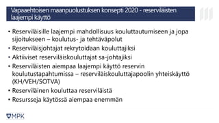 Vapaaehtoisen maanpuolustuksen konsepti 2020 - reserviläisten
laajempi käyttö
• Reserviläisille laajempi mahdollisuus kouluttautumiseen ja jopa
sijoitukseen – koulutus- ja tehtäväpolut
• Reserviläisjohtajat rekrytoidaan kouluttajiksi
• Aktiiviset reserviläiskouluttajat sa-johtajiksi
• Reserviläisten aiempaa laajempi käyttö reservin
koulutustapahtumissa – reserviläiskouluttajapoolin yhteiskäyttö
(KH/VEH/SOTVA)
• Reserviläinen kouluttaa reserviläistä
• Resursseja käytössä aiempaa enemmän
 