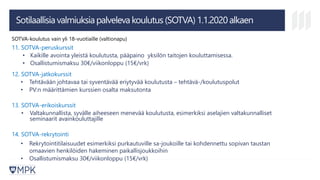 Sotilaallisia valmiuksia palveleva koulutus (SOTVA) 1.1.2020 alkaen
SOTVA-koulutus vain yli 18-vuotiaille (valtionapu)
11. SOTVA-peruskurssit
• Kaikille avointa yleistä koulutusta, pääpaino yksilön taitojen kouluttamisessa.
• Osallistumismaksu 30€/viikonloppu (15€/vrk)
12. SOTVA-jatkokurssit
• Tehtävään johtavaa tai syventävää eriytyvää koulutusta – tehtävä-/koulutuspolut
• PV:n määrittämien kurssien osalta maksutonta
13. SOTVA-erikoiskurssit
• Valtakunnallista, syvälle aiheeseen menevää koulutusta, esimerkiksi aselajien valtakunnalliset
seminaarit avainkouluttajille
14. SOTVA-rekrytointi
• Rekrytointitilaisuudet esimerkiksi purkautuville sa-joukoille tai kohdennettu sopivan taustan
omaavien henkilöiden hakeminen paikallisjoukkoihin
• Osallistumismaksu 30€/viikonloppu (15€/vrk)
 