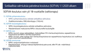 Sotilaallisia valmiuksia palveleva koulutus (SOTVA) 1.1.2020 alkaen
SOTVA-koulutus vain yli 18-vuotiaille (valtionapu)
15. SOTVA-johtamiskoulutus
• MPK:n johtamiskoulutus edistää sotilaallisia valmiuksia
• Osallistumismaksu 30€/viikonloppu (15€/vrk)
16. SOTVA-kouluttajakoulutus
• MPK:n kouluttajakoulutus edistää sotilaallisia valmiuksia
• Pääsääntöisesti maksutonta MPK:n sitoutuneille kouluttajille
17. SOTVA-tuki
• MPK:n kurssit, joissa valmistellaan, tiedustellaan PV:n kertausharjoituksia, vapaaehtoisia
harjoituksia tai MPK:n SOTVA-harjoituksia
• MPK:n kurssit, joilla tuetaan PV:n kertausharjoituksia tai vapaaehtoisia harjoituksia (voi osallistua
myös muut kuin asevelvolliset)
18. SOTVA-ammunnat
• MPK:n ampumaohjelmiston mukaisesti
• Pääsääntöisesti ampuja maksaa käyttämänsä patruunat, ellei PV ole määrittänyt
maksuttomaksi
 