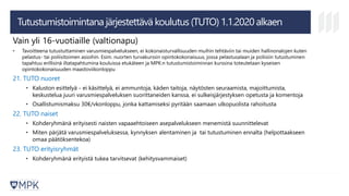 Tutustumistoimintana järjestettävä koulutus (TUTO) 1.1.2020 alkaen
Vain yli 16-vuotiaille (valtionapu)
• Tavoitteena tutustuttaminen varusmiespalvelukseen, ei kokonaisturvallisuuden muihin tehtäviin tai muiden hallinonalojen kuten
pelastus- tai poliisitoimen asioihin. Esim. nuorten turvakurssin opintokokonaisuus, jossa pelastusalaan ja poliisiin tutustuminen
tapahtuu erillisinä iltatapahtumina kouluissa etukäteen ja MPK:n tutustumistoiminnan kurssina toteutetaan kyseisen
opintokokonaisuuden maastoviikonloppu
21. TUTO nuoret
• Kaluston esittelyä - ei käsittelyä, ei ammuntoja, käden taitoja, näytösten seuraamista, majoittumista,
keskustelua juuri varusmiespalveluksen suorittaneiden kanssa, ei sulkeisjärjestyksen opetusta ja komentoja
• Osallistumismaksu 30€/vkonloppu, jonka kattamiseksi pyritään saamaan ulkopuolista rahoitusta
22. TUTO naiset
• Kohderyhmänä erityisesti naisten vapaaehtoiseen asepalvelukseen menemistä suunnittelevat
• Miten pärjätä varusmiespalveluksessa, kynnyksen alentaminen ja tai tutustuminen ennalta (helpottaakseen
omaa päätöksentekoa)
23. TUTO erityisryhmät
• Kohderyhmänä erityistä tukea tarvitsevat (kehitysvammaiset)
 