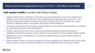 Tutustumistoimintanajärjestettävä koulutus(TUTO)1.1.2020alkaen esimerkkejä
Intti tutuksi naisille (nuorille) malli Pohjois-Karjala
• Tarjotaan kokemuksia ja ”elämyksiä” sekä tietoa varusmiespalveluksesta. Varsinainen kohderyhmä
sellaiset nuoret naiset, jotka pohtivat naisten vapaaehtoiseen asepalvelukseen menemistä – joko
vahvistaa heidän aikomustaan tai kokemuksen kautta toteavat, että eivät sittenkään hae, koska
toiminta ei ollutkaan sellaista mitä ajatteli. Viikonlopun kestävä tapahtuma
• Yhtenäinen pukeutuminen luo henkeä, ryhmäytymistä ja on myös elämys (suojavaatetusta saa käyttää
jos olosuhteet ja tekeminen tätä edellyttävät)
• Sisältöä: majoittuminen sekä isossa tuvassa että puolijoukkueteltassa, käytännön taitoja (ei
sotilaallisia), esimerkiksi ensiapua, puukon käyttöä, kirveen käyttöä, kamiinan käyttöä, lyhdyn käyttöä
• Mahdollisuus seurata sotilaskoulutusta, näytöstä tai tapahtumaan, jos samaan aikaan alueella on
tällaista koulutusta
• Ehkä merkittävin tekijä on se, että kouluttajina on naisten asepalveluksen käyneitä nuoria, jotka voivat
kertoa ja joilta voi kysyä konkreettisia käytännön varusmieselämään liittyviä asioita ja vinkkejä
 