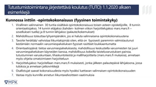 Tutustumistoimintana järjestettävä koulutus (TUTO) 1.1.2020 alkaen
esimerkkejä
Kunnossa inttiin -opintokokonaisuus (fyysinen toimintakyky)
1. Virallinen valinnainen 30 tuntia sisältävä opintokokonaisuus toisen asteen opiskelijoille, 8 tunnin
orientaatiojakso, 14 tunnin etäjakso (kahden- kolmen viikon harjoittelujakso mars.mars.fi –
sovelluksen tuella) ja 8 tunnin lähijakso (palaute/kokemukset)
2. Mahdollisuus toteuttaa lyhyempänäkin, jos ei haluta valinnaisena opintokokonaisuutena
3. Tavoite herättää/ vahvistaa liikuntakipinää siten, että on fyysisesti paremmin valmistautunut
kestämään normaalin varusmiespalveluksen fyysiset rasitteet loukkaantumatta
4. Orientaatiopäivä: tietoa varusmiespalveluksesta, mahdollisuus keskustella varusmiesten tai juuri
varusmiespalveluksen käyneiden kanssa, mahdollisuus kokeilla taisteluvarustuksen painoa,
tutustuminen varuskuntaan, lihaskuntotestiä ja malliharjoitteita (mars.mars.fi mukaisia), annetaan
myös ohjeita omatoimiseen harjoitteluun
5. Harjoittelujakso: harjoitellaan mars.mars.fi mukaisesti, jonka jälkeen palautepäivä lähijaksona, jossa
tuloksia ja annetaan jatkovinkkejä
6. Osallistujat saavat kokonaisuudesta myös hyväksi luettavan valinnaisen opintokokonaisuuden
7. Vastaa myös kunnille annetun liikuntavelvoitteen vaatimuksia
 