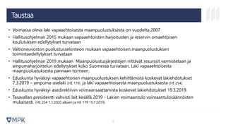 Taustaa
• Voimassa oleva laki vapaaehtoisesta maanpuolustuksesta on vuodelta 2007
• Hallitusohjelman 2015 mukaan vapaaehtoisten harjoitusten ja reservin omaehtoisen
koulutuksen edellytykset turvataan
• Valtioneuvoston puolustusselonteon mukaan vapaaehtoisen maanpuolustuksen
toimintaedellytykset turvataan
• Hallitusohjelman 2019 mukaan Maanpuolustusjärjestöjen riittävät resurssit varmistetaan ja
ampumaharjoittelun edellytykset koko Suomessa turvataan. Laki vapaaehtoisesta
maanpuolustuksesta pannaan toimeen.
• Eduskunta hyväksyi vapaaehtoisen maanpuolustuksen kehittämistä koskevat lakiehdotukset
7.3.2019 – ampuma-aselaki (HE 179) ja laki vapaaehtoisesta maanpuolustuksesta (HE 254)
• Eduskunta hyväksyi asedirektiivin voimaansaattamista koskevat lakiehdotukset 19.3.2019.
• Tasavallan presidentti vahvisti lait kesällä 2019 - Lakien voimaantulo voimaantulosäännösten
mukaisesti. (HE 254 1.1.2020 alkaen ja HE 179 15.7.2019)
3
 
