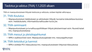 Tiedotus ja valistus (TIVA) 1.1.2020 alkaen
TIVA on maanpuolustukseen liittyvää tiedotusta ja valistusta, voidaan käyttää valtionapua.
31. TIVA Koulutus
• Maanpuolustuksen tiedotukseen ja valistukseen liittyvät, kursseina toteutettava koulutus
esim. medialukutaito, informaatioturvallisuuden kurssi jne.
32. TIVA-seminaarit
• Maanpuolustukseen ja turvallisuuspolitiikkaan liittyvä yleisöseminaari esim. Nuoret/naiset
tms. maanpuolustuksessa
33. TIVA messut ja yleisötapahtumat
• MPK:n osallistuminen esim. Maanpuolustuspäivään tms. messutapahtumaan
34. TIVA tietoiskut ja luennot
• MPK:n esittelyt PV:n tilaisuuksissa tms. maanpuolustukseen liittyvissä tilaisuuksissa
 