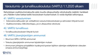 Varautumis- ja turvallisuuskoulutus (VARTU) 1.1.2020 alkaen
Rahoitetaan osallistumismaksuilla sekä muulla ulkopuolisella rahoituksella (säätiöt, hankkeet
ym.) Näiden tulee kattaa kaikki koulutuksen kustannukset. Ei voida käyttää valtionapua.
41. VARTU varautuminen
• Kokonaisturvallisuuden (pl. sotilaallinen) varautumiskoulutukseen ja valmiuteen liittyvät kurssit
• Osallistumismaksu 50€/viikonloppu, jos ei ulkopuolista rahoitusta
42. VARTU turvallisuus
• Turvallisuuskoulutukseen liittyvät kurssit
48. VARTU jäsenjärjestöjen ammunnat
• Muut kuin MPK:n SOTVA-ammunnat
• Toteutus jäsenjärjestön ammunnan lajisääntöjen mukaan
• Ammunnan johtajana piiripäällikön hyväksymä kyseisen lajiliiton sääntöjen edellyttämän oikeuden
omaava ammunnanjohtaja
 