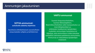Ammuntojen jakautuminen
SOTVA-ammunnat:
asetuksella säädetty ohjelmisto
Tavoitteena lähtökohtaisesti asevelvollisten
ampumataidon ylläpito ja kehittäminen
VARTU-ammunnat
Suomen Ampumaurheiluliiton,
Suomen Metsästäjäliiton,
Reserviläisurheiluliiton sekä maanpuolustus- ja
reserviläisjärjestöjen ja -
yhdistysten hyväksymien lajisääntöjen
mukaisten ammuntojen harjoittelua tai
kilpailuja, joita ammuntoja ei voida toteuttaa
sotilaallisia valmiuksia palvelevina ammuntoina.
Ammunnat on toteutettava lajisääntöjen
mukaisesti.
 