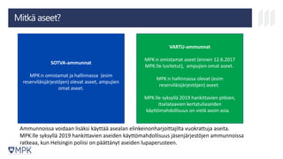 Mitkä aseet?
SOTVA-ammunnat
MPK:n omistamat ja hallinnassa (esim
reserviläisjärjestöjen) olevat aseet, ampujien
omat aseet.
VARTU-ammunnat
MPK:n omistamat aseet (ennen 12.6.2017
MPK:lle luvitetut), ampujien omat aseet.
MPK:n hallinnassa olevat (esim
reserviläisjärjestöjen) aseet.
MPK:lle syksyllä 2019 hankittavien pitkien,
itselataavien kertatuliaseiden
käyttömahdollisuus on vielä avoin asia.
Ammunnoissa voidaan lisäksi käyttää asealan elinkeinonharjoittajilta vuokrattuja aseita.
MPK:lle syksyllä 2019 hankittavien aseiden käyttömahdollisuus jäsenjärjestöjen ammunnoissa
ratkeaa, kun Helsingin poliisi on päättänyt aseiden lupaperusteen.
 