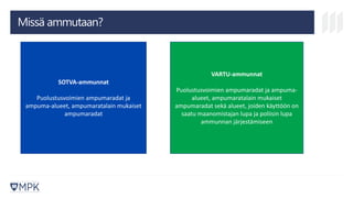 Missä ammutaan?
SOTVA-ammunnat
Puolustusvoimien ampumaradat ja
ampuma-alueet, ampumaratalain mukaiset
ampumaradat
VARTU-ammunnat
Puolustusvoimien ampumaradat ja ampuma-
alueet, ampumaratalain mukaiset
ampumaradat sekä alueet, joiden käyttöön on
saatu maanomistajan lupa ja poliisin lupa
ammunnan järjestämiseen
 