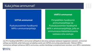 Kuka johtaa ammunnat?
SOTVA-ammunnat
Puolustusvoimien hyväksymä
MPK:n ammunnanjohtaja
VARTU-ammunnat
Piiripäällikön hyväksymä
ammunnanjohtaja tai
Puolustusvoimien hyväksymä
MPK:n ammunnanjohtaja, jolla on
ammunnassa käytettäviä aseita
vastaava oma aselupa
Jos PV:n hyväksymällä MPK:n ammunnan johtajalla ei ole omaa aselupaa vastaavan tyyppiseen aseeseen, ammunnan
johtaja saa käsitellä, pitää hallussaan ja kuljettaa aseita vain SOTVA-ammuntoja järjestäessään. Tällaisen MPK:n
ammunnan johtajan johtaessa VARTU-ammuntaa, aseiden käsittelyyn ja kuljettamiseen tarvitaan esim MPK:n asevastaava.
 