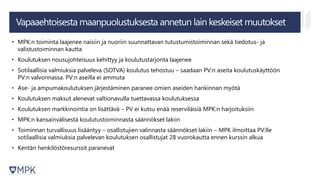 • MPK:n toiminta laajenee naisiin ja nuoriin suunnattavan tutustumistoiminnan sekä tiedotus- ja
valistustoiminnan kautta
• Koulutuksen nousujohteisuus kehittyy ja koulutustarjonta laajenee
• Sotilaallisia valmiuksia palveleva (SOTVA) koulutus tehostuu – saadaan PV:n aseita koulutuskäyttöön
PV:n valvonnassa. PV:n aseilla ei ammuta
• Ase- ja ampumakoulutuksen järjestäminen paranee omien aseiden hankinnan myötä
• Koulutuksen maksut alenevat valtionavulla tuettavassa koulutuksessa
• Koulutuksen markkinointia on lisättävä – PV ei kutsu enää reserviläisiä MPK:n harjoituksiin
• MPK:n kansainvälisestä koulutustoiminnasta säännökset lakiin
• Toiminnan turvallisuus lisääntyy – osallistujien valinnasta säännökset lakiin – MPK ilmoittaa PV:lle
sotilaallisia valmiuksia palvelevan koulutuksen osallistujat 28 vuorokautta ennen kurssin alkua
• Kentän henkilöstöresurssit paranevat
Vapaaehtoisesta maanpuolustuksesta annetun lain keskeiset muutokset
 