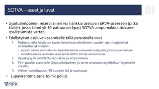 SOTVA – aseet ja luvat
• Sijoituskelpoinen reserviläinen voi hankkia aseluvan ERVA-aseeseen (pitkä
kivääri, jossa kiinni yli 10 patruunan lipas) SOTVA-ampumakoulutukseen
osallistumista varten.
• Edellytykset aseluvan saamiselle tällä perusteella ovat
1. Todistus, että hakija on luvan hakemista edeltäneen vuoden ajan harjoitellut
ammuntaa aktiivisesti
• Vuoden aikana vähintään viisi harjoittelukertaa vastaavalla asetyypillä, johon lupaa haetaan
• Viidestä kerrasta vähintään kaksi kertaa MPK:n SOTVA-ammunnoissa
2. Hyväksytysti suoritettu teoriakoe ja ampumakoe
3. PV:n puolto aseluvalle (sijoituskelpoinen ja tarve ampumaharjoitteluun kyseisellä
aseella)
4. Yleinen soveltuvuus (18 vuoden ikä ja sopivuus)
• Lupaviranomaisena toimii poliisi.
 