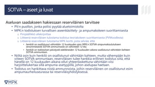 SOTVA – aseet ja luvat
Aseluvan saadakseen hakiessaan reserviläinen tarvitsee
• PV:n puollon, jonka poliisi pyytää aluetoimistolta
• MPK:n todistuksen turvallisen aseenkäsittely- ja ampumakokeen suorittamisesta
o Piiripäällikkö allekirjoittaa
o Liitteenä reserviläisen tulostama todistus teoriakokeen suorittamisesta (PVMoodlesta)
o Liitteenä reserviläisen tulostama MPK-kortti, josta selviää, että
• henkilö on osallistunut vähintään 12 kuukauden ajan MPK:n SOTVA-ampumakoulutukseen
(ensimmäisestä SOTVA-ammunnasta on vähintään 12 kk),
• henkilö on todistuksen päiväystä edeltäneiden 12 kuukauden aikana osallistunut vähintään kahteen
SOTVA-ammuntaan.
• Niiltä osin kuin henkilö on osallistunut vähintään kahteen, mutta vähempään kuin
viiteen SOTVA-ammuntaan, reserviläisen tulee hankkia erillinen todistus siitä, että
hänellä on 12 kuukauden aikana ollut yhteenlaskettuna vähintään viisi
harjoittelukertaa sillä ampuma-asetyypillä, johon aselupaa haetaan.
• Todistus on hankittava niistä ammunnoista, joihin reserviläinen on osallistunut esim
ampumaurheiluseurassa tai reserviläisyhdistyksessä.
 
