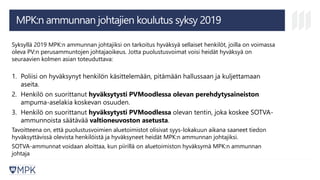 Syksyllä 2019 MPK:n ammunnan johtajiksi on tarkoitus hyväksyä sellaiset henkilöt, joilla on voimassa
oleva PV:n perusammuntojen johtajaoikeus. Jotta puolustusvoimat voisi heidät hyväksyä on
seuraavien kolmen asian toteuduttava:
1. Poliisi on hyväksynyt henkilön käsittelemään, pitämään hallussaan ja kuljettamaan
aseita.
2. Henkilö on suorittanut hyväksytysti PVMoodlessa olevan perehdytysaineiston
ampuma-aselakia koskevan osuuden.
3. Henkilö on suorittanut hyväksytysti PVMoodlessa olevan tentin, joka koskee SOTVA-
ammunnoista säätävää valtioneuvoston asetusta.
Tavoitteena on, että puolustusvoimien aluetoimistot olisivat syys-lokakuun aikana saaneet tiedon
hyväksyttävissä olevista henkilöistä ja hyväksyneet heidät MPK:n ammunnan johtajiksi.
SOTVA-ammunnat voidaan aloittaa, kun piirillä on aluetoimiston hyväksymä MPK:n ammunnan
johtaja
MPK:n ammunnan johtajien koulutus syksy 2019
 