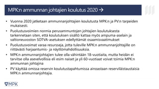 • Vuonna 2020 jatketaan ammunnanjohtajien koulutusta MPK:n ja PV:n tarpeiden
mukaisesti.
• Puolustusvoimien normia perusammuntojen johtajien koulutuksesta
tarkennetaan siten, että koulutuksen sisältö kattaa myös ampuma-aselain ja
valtioneuvoston SOTVA-asetuksen edellyttämät osaamisvaatimukset
• Puolustusvoimat varaa resursseja, jotta tuleville MPK:n ammunnanjohtajille on
riittävästi harjaantumis- ja näyttömahdollisuuksia.
• MPK:n ammunnanjohtajien tulee olla vähintään 18-vuotiaita, mutta heidän ei
tarvitse olla asevelvollisia eli esim naiset ja yli 60-vuotiaat voivat toimia MPK:n
ammunnan johtajina
• PV käyttää omissa reservin koulutustapahtumissa ainoastaan reserviläistaustaisia
MPK:n ammunnanjohtajia.
MPK:n ammunnan johtajien koulutus 2020 →
 