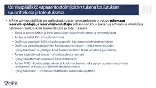 Valmiuspäällikkö vapaaehtoistoimijoiden tukena koulutuksen
suunnittelussa ja toteutuksessa
• MPK:n valmiuspäällikkö on sotilaskoulutuksen ammattilainen ja pystyy tukemaan
reserviläisjohtajia ja reserviläiskouluttajia sotilaallisen koulutuksen ja sotilaallisia valmiuksia
palvelevan koulutuksen suunnittelussa ja toteutuksessa
• Tietää ja tuntee MPK:n ja PV:n koulutuksen suunnittelurytmin ja menettelytavat
• Tuntee ja tietää PV:n yhteistoimintahot
• Osallistuu vuosittain MPK:n kouluttajapoolin käyttösuunnitelman tekemiseen
• Osallistuu paikallispataljoonien koulutussuunnitteluun – tietää kokonaisuudet
• Pystyy tukemaan sa-johtajan koulutussuunnitelman tekoa omalle sa-joukolleen
• Tuntee käytettävissä olevat mahdollisuudet ja resurssit
• Pystyy vaikuttamaan resurssien kohdentamiseen
• Tuntee MPK:n koulutusjärjestelmän ja koulutusohjelmat sekä pystyy opastamaan johtajia
järjestelmän ja koulutusohjelmien hyödyntämisessä
• Pystyy tukemaan TL IV-luokan materiaalin saamisesta käyttöön
 